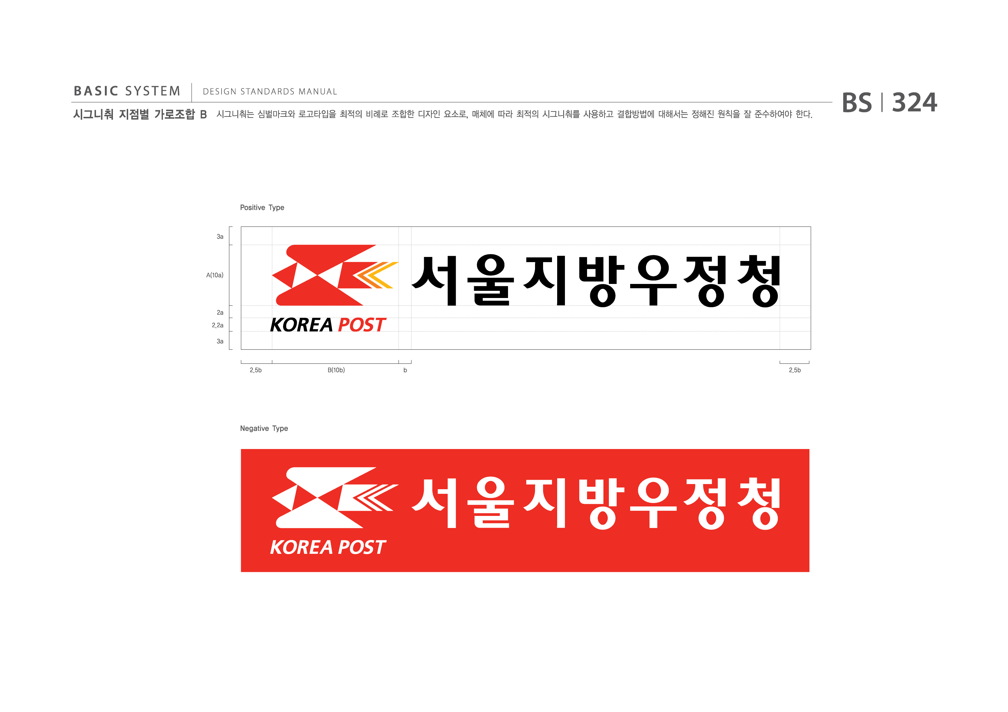 BASIC SYSTEM  DESIGN STANDARDS MANUAL  시그니춰 지점별 가로조합 B  시그니춰는 심벌마크와 로고타입을 최적의 비례로 조합한 디자인 요소로, 매체에 따라 최적의 시그니춰를 사용하고 결합방법에 대해서는 정해진 원칙을 잘 준수하여야 한다.  BS I 324  Positive Type  3a  A(10a)  2a 2.2a 3a  서울체신청 2.5b B(10b) b 2.5b  Negative Type  서울지방우정청  